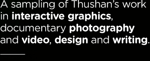 A sampling of Thushan's work in interactive graphics, documentary photography and video, design and writing.